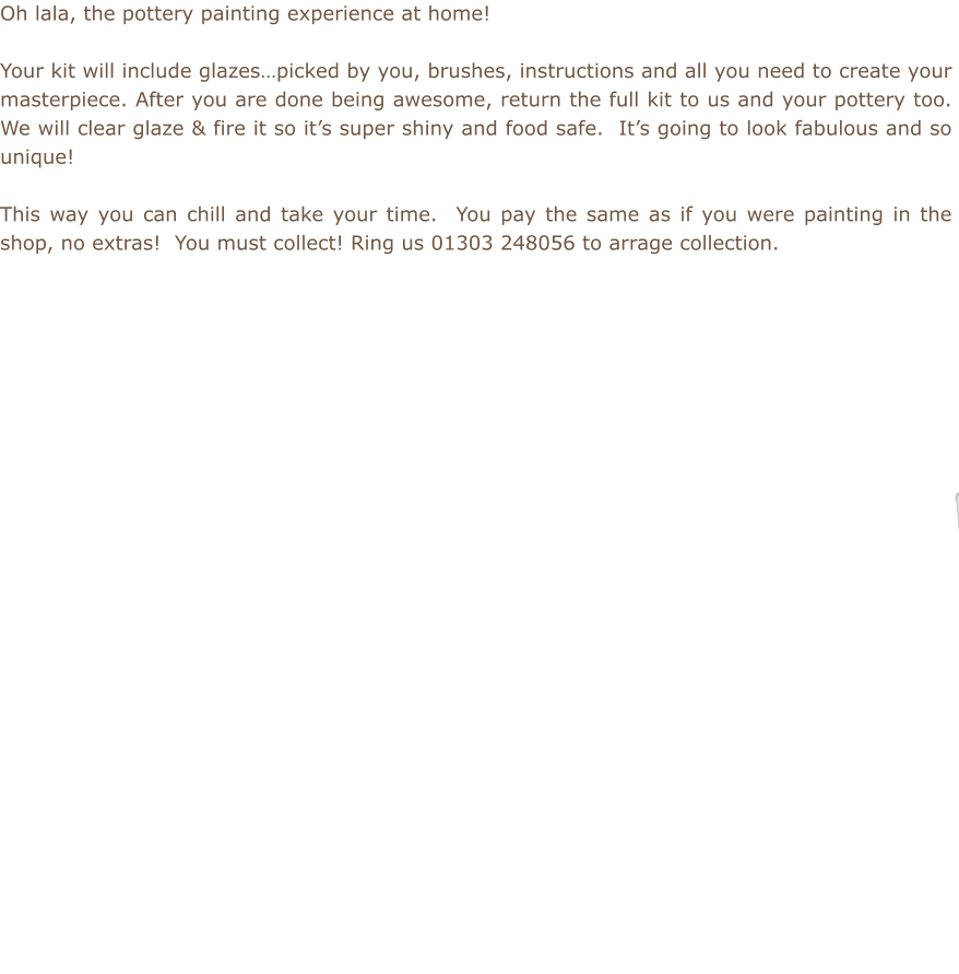Oh lala, the pottery painting experience at home!  Your kit will include glazes…picked by you, brushes, instructions and all you need to create your masterpiece. After you are done being awesome, return the full kit to us and your pottery too.  We will clear glaze & fire it so it’s super shiny and food safe.  It’s going to look fabulous and so unique!  This way you can chill and take your time.  You pay the same as if you were painting in the shop, no extras!  You must collect! Ring us 01303 248056 to arrage collection.