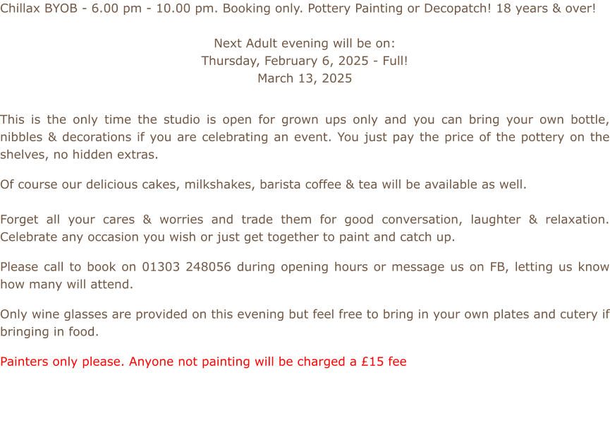 Chillax BYOB - 6.00 pm - 10.00 pm. Booking only. Pottery Painting or Decopatch! 18 years & over!  Next Adult evening will be on: Thursday, February 6, 2025 - Full! March 13, 2025           This is the only time the studio is open for grown ups only and you can bring your own bottle, nibbles & decorations if you are celebrating an event. You just pay the price of the pottery on the shelves, no hidden extras.  Of course our delicious cakes, milkshakes, barista coffee & tea will be available as well.    Forget all your cares & worries and trade them for good conversation, laughter & relaxation. Celebrate any occasion you wish or just get together to paint and catch up.  Please call to book on 01303 248056 during opening hours or message us on FB, letting us know how many will attend.  Only wine glasses are provided on this evening but feel free to bring in your own plates and cutery if bringing in food.  Painters only please. Anyone not painting will be charged a £15 fee