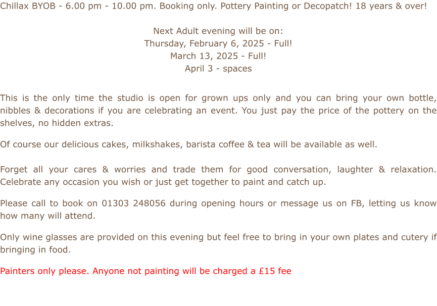 Chillax BYOB - 6.00 pm - 10.00 pm. Booking only. Pottery Painting or Decopatch! 18 years & over!  Next Adult evening will be on: Thursday, February 6, 2025 - Full! March 13, 2025 - Full! April 3 - spaces           This is the only time the studio is open for grown ups only and you can bring your own bottle, nibbles & decorations if you are celebrating an event. You just pay the price of the pottery on the shelves, no hidden extras.  Of course our delicious cakes, milkshakes, barista coffee & tea will be available as well.    Forget all your cares & worries and trade them for good conversation, laughter & relaxation. Celebrate any occasion you wish or just get together to paint and catch up.  Please call to book on 01303 248056 during opening hours or message us on FB, letting us know how many will attend.  Only wine glasses are provided on this evening but feel free to bring in your own plates and cutery if bringing in food.  Painters only please. Anyone not painting will be charged a £15 fee