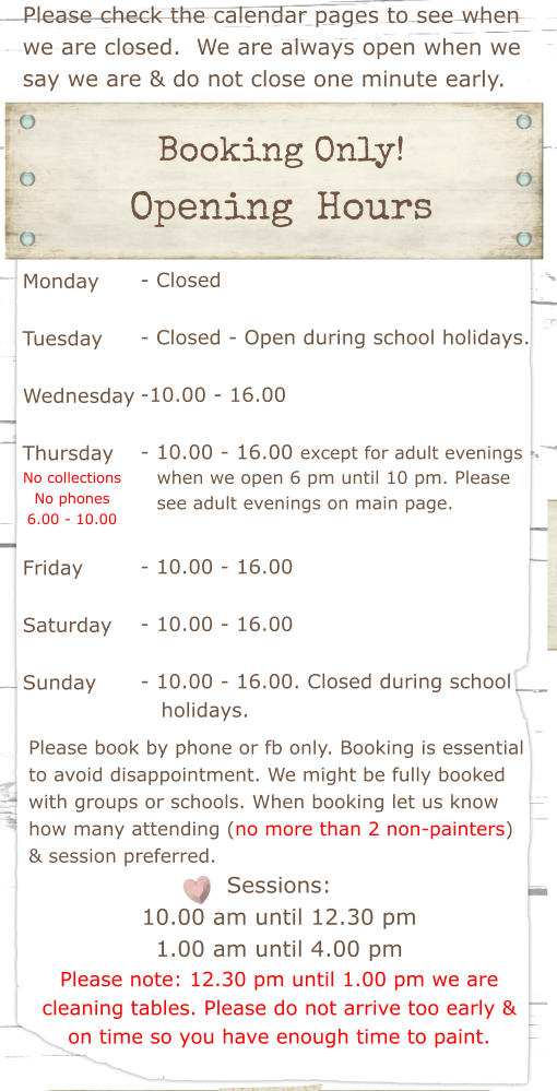 Please check the calendar pages to see when we are closed.  We are always open when we say we are & do not close one minute early.  Booking Only!  Opening  Hours Monday  Tuesday   Wednesday  Thursday    Friday  Saturday  Sunday - Closed  - Closed - Open during school holidays.  -10.00 - 16.00   - 10.00 - 16.00 except for adult evenings        - 10.00 - 16.00  - 10.00 - 16.00  - 10.00 - 16.00. Closed during school    holidays.   Please book by phone or fb only. Booking is essential to avoid disappointment. We might be fully booked with groups or schools. When booking let us know how many attending (no more than 2 non-painters) & session preferred. Sessions: 10.00 am until 12.30 pm 1.00 am until 4.00 pm Please note: 12.30 pm until 1.00 pm we are cleaning tables. Please do not arrive too early & on time so you have enough time to paint.  when we open 6 pm until 10 pm. Please see adult evenings on main page. No collections No phones 6.00 - 10.00