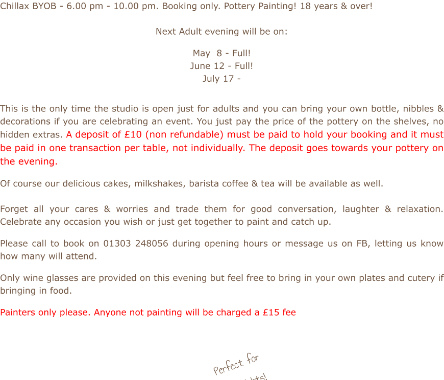 Chillax BYOB - 6.00 pm - 10.00 pm. Booking only. Pottery Painting! 18 years & over!  Next Adult evening will be on:  May  8 - Full! June 12 - Full! July 17 -          This is the only time the studio is open just for adults and you can bring your own bottle, nibbles & decorations if you are celebrating an event. You just pay the price of the pottery on the shelves, no hidden extras. A deposit of £10 (non refundable) must be paid to hold your booking and it must be paid in one transaction per table, not individually. The deposit goes towards your pottery on the evening.  Of course our delicious cakes, milkshakes, barista coffee & tea will be available as well.    Forget all your cares & worries and trade them for good conversation, laughter & relaxation. Celebrate any occasion you wish or just get together to paint and catch up.  Please call to book on 01303 248056 during opening hours or message us on FB, letting us know how many will attend.  Only wine glasses are provided on this evening but feel free to bring in your own plates and cutery if bringing in food.  Painters only please. Anyone not painting will be charged a £15 fee