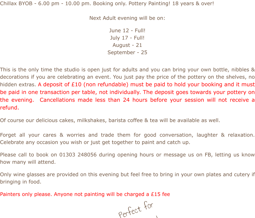 Chillax BYOB - 6.00 pm - 10.00 pm. Booking only. Pottery Painting! 18 years & over!  Next Adult evening will be on:  June 12 - Full! July 17 - Full! August - 21 September - 25          This is the only time the studio is open just for adults and you can bring your own bottle, nibbles & decorations if you are celebrating an event. You just pay the price of the pottery on the shelves, no hidden extras. A deposit of £10 (non refundable) must be paid to hold your booking and it must be paid in one transaction per table, not individually. The deposit goes towards your pottery on the evening.  Cancellations made less than 24 hours before your session will not receive a refund.  Of course our delicious cakes, milkshakes, barista coffee & tea will be available as well.    Forget all your cares & worries and trade them for good conversation, laughter & relaxation. Celebrate any occasion you wish or just get together to paint and catch up.  Please call to book on 01303 248056 during opening hours or message us on FB, letting us know how many will attend.  Only wine glasses are provided on this evening but feel free to bring in your own plates and cutery if bringing in food.  Painters only please. Anyone not painting will be charged a £15 fee